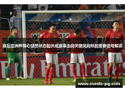赛后亚洲杯核心球员状态起伏成赛事走向关键风向标的重要信号解读